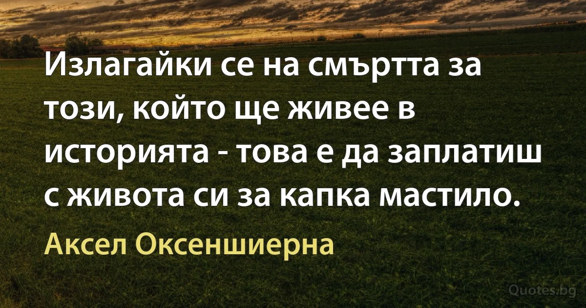 Излагайки се на смъртта за този, който ще живее в историята - това е да заплатиш с живота си за капка мастило. (Аксел Оксеншиерна)