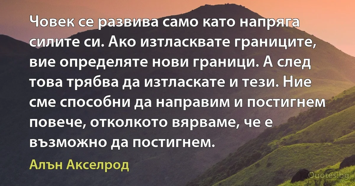 Човек се развива само като напряга силите си. Ако изтласквате границите, вие определяте нови граници. А след това трябва да изтласкате и тези. Ние сме способни да направим и постигнем повече, отколкото вярваме, че е възможно да постигнем. (Алън Акселрод)