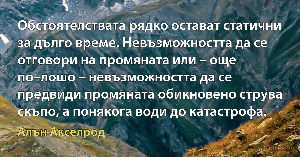 Обстоятелствата рядко остават статични за дълго време. Невъзможността да се отговори на промяната или – още по–лошо – невъзможността да се предвиди промяната обикновено струва скъпо, а понякога води до катастрофа. (Алън Акселрод)