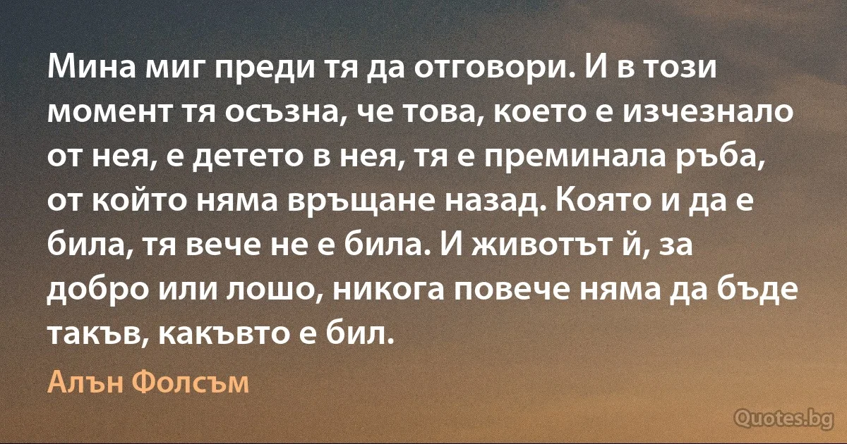 Мина миг преди тя да отговори. И в този момент тя осъзна, че това, което е изчезнало от нея, е детето в нея, тя е преминала ръба, от който няма връщане назад. Която и да е била, тя вече не е била. И животът й, за добро или лошо, никога повече няма да бъде такъв, какъвто е бил. (Алън Фолсъм)