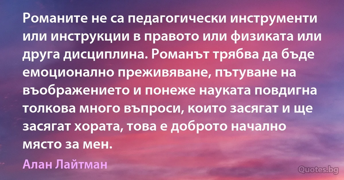 Романите не са педагогически инструменти или инструкции в правото или физиката или друга дисциплина. Романът трябва да бъде емоционално преживяване, пътуване на въображението и понеже науката повдигна толкова много въпроси, които засягат и ще засягат хората, това е доброто начално място за мен. (Алан Лайтман)