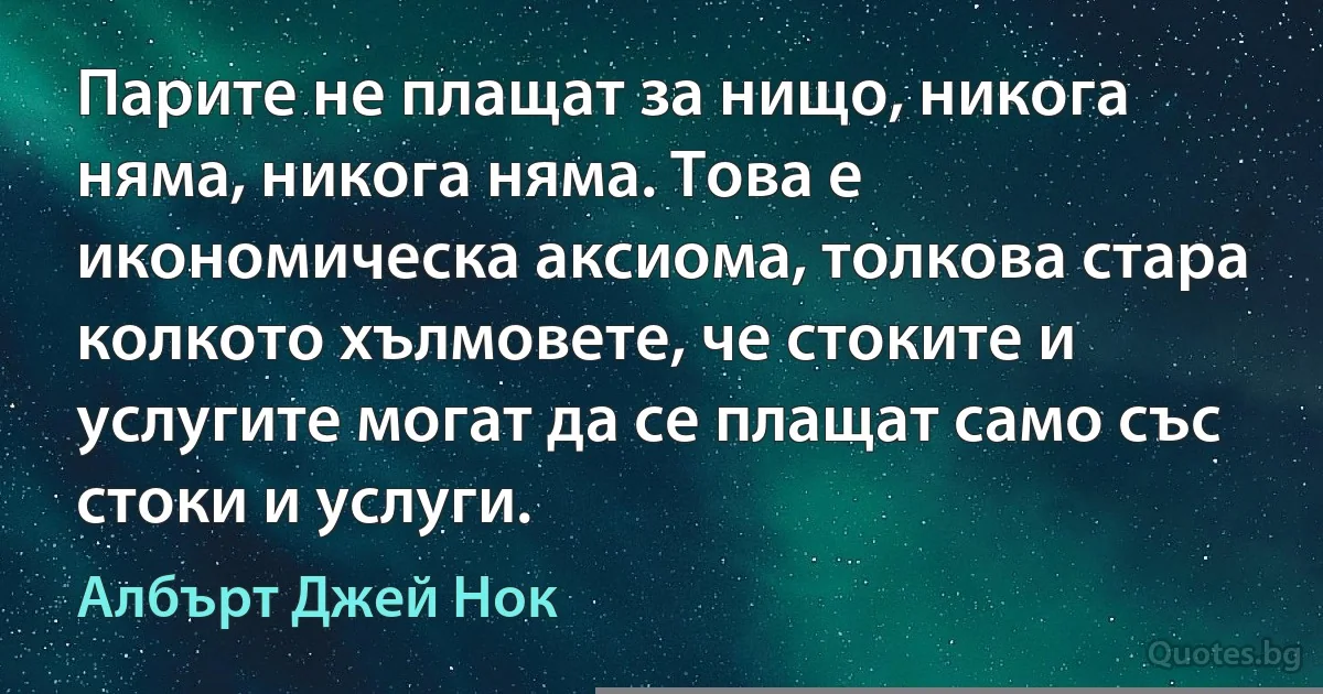 Парите не плащат за нищо, никога няма, никога няма. Това е икономическа аксиома, толкова стара колкото хълмовете, че стоките и услугите могат да се плащат само със стоки и услуги. (Албърт Джей Нок)