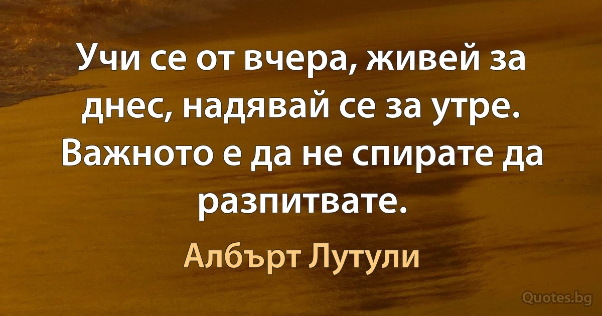 Учи се от вчера, живей за днес, надявай се за утре. Важното е да не спирате да разпитвате. (Албърт Лутули)