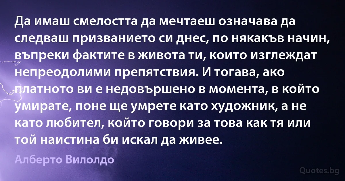 Да имаш смелостта да мечтаеш означава да следваш призванието си днес, по някакъв начин, въпреки фактите в живота ти, които изглеждат непреодолими препятствия. И тогава, ако платното ви е недовършено в момента, в който умирате, поне ще умрете като художник, а не като любител, който говори за това как тя или той наистина би искал да живее. (Алберто Вилолдо)