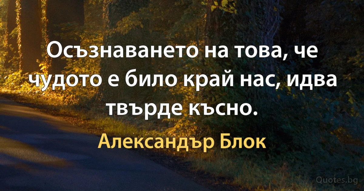 Осъзнаването на това, че чудото е било край нас, идва твърде късно. (Александър Блок)