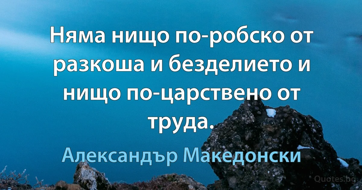 Няма нищо по-робско от разкоша и безделието и нищо по-царствено от труда. (Александър Македонски)