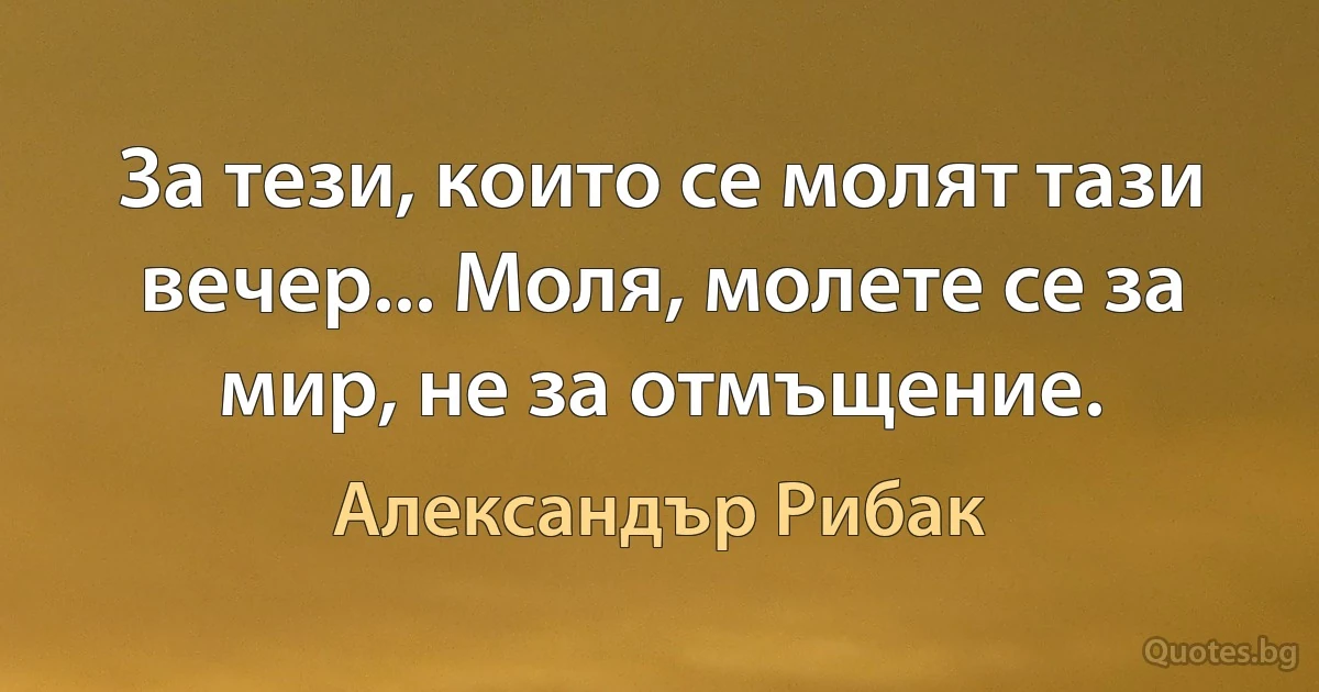 За тези, които се молят тази вечер... Моля, молете се за мир, не за отмъщение. (Александър Рибак)