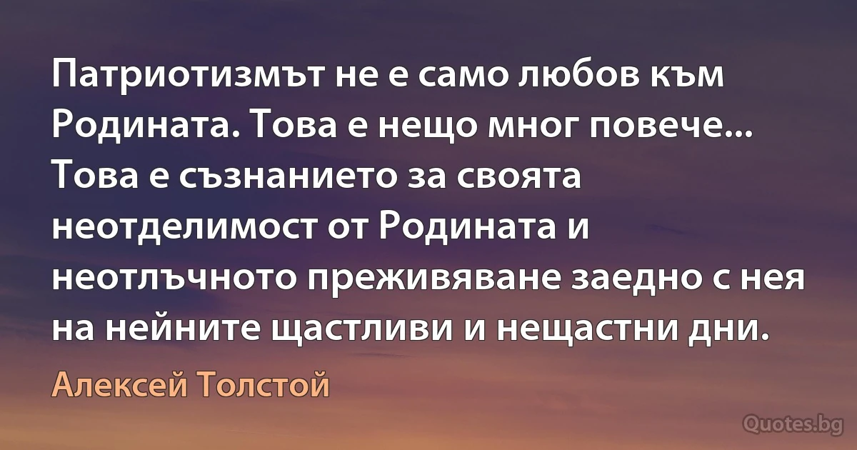 Патриотизмът не е само любов към Родината. Това е нещо мног повече... Това е съзнанието за своята неотделимост от Родината и неотлъчното преживяване заедно с нея на нейните щастливи и нещастни дни. (Алексей Толстой)