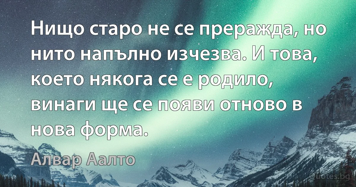 Нищо старо не се преражда, но нито напълно изчезва. И това, което някога се е родило, винаги ще се появи отново в нова форма. (Алвар Аалто)