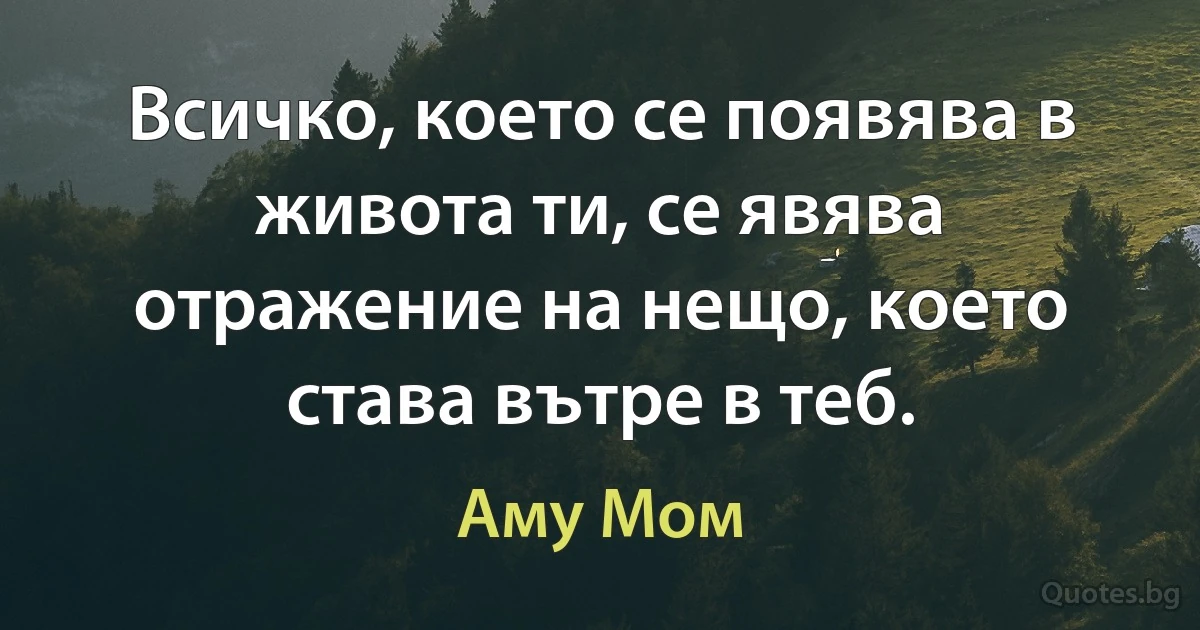 Всичко, което се появява в живота ти, се явява отражение на нещо, което става вътре в теб. (Аму Мом)