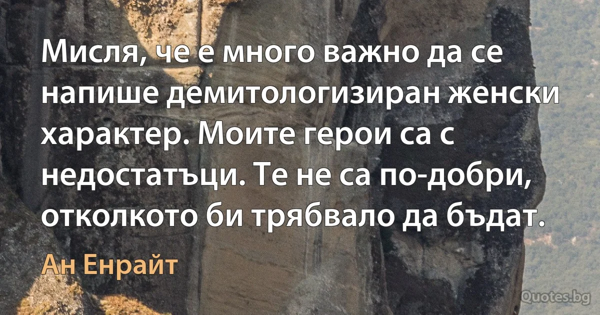 Мисля, че е много важно да се напише демитологизиран женски характер. Моите герои са с недостатъци. Те не са по-добри, отколкото би трябвало да бъдат. (Ан Енрайт)