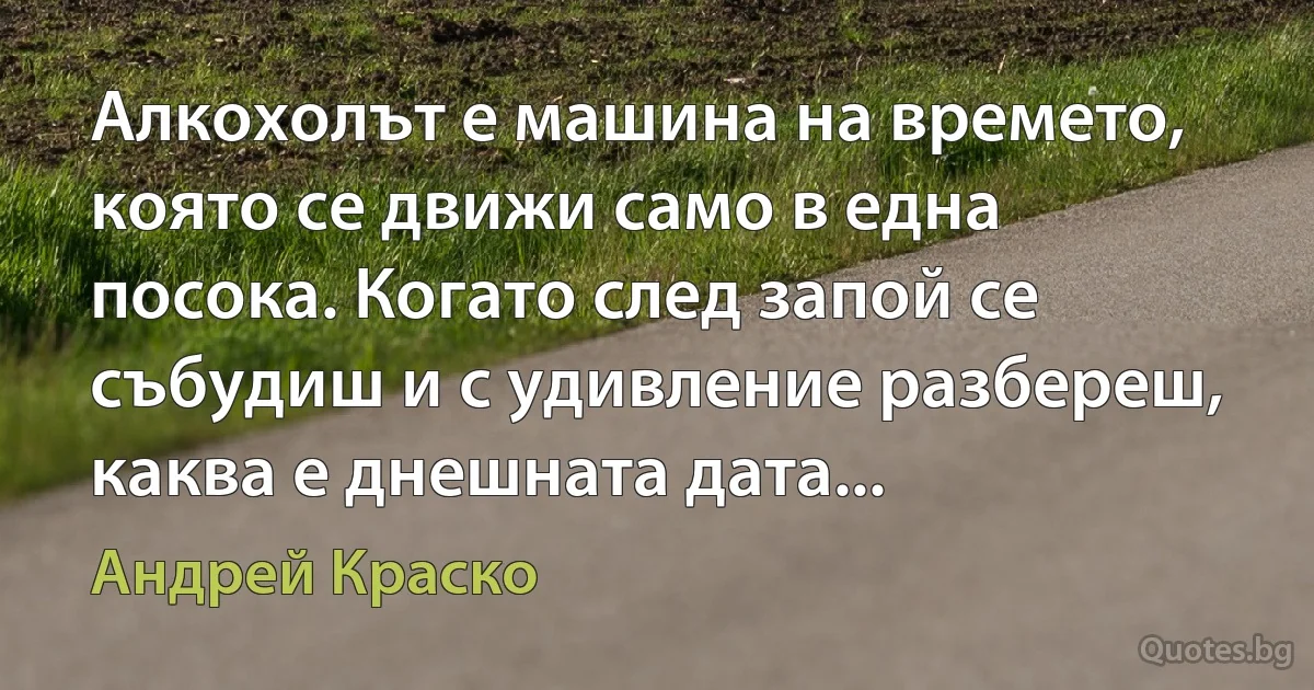 Алкохолът е машина на времето, която се движи само в една посока. Когато след запой се събудиш и с удивление разбереш, каква е днешната дата... (Андрей Краско)