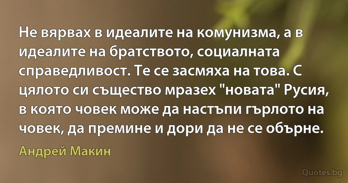 Не вярвах в идеалите на комунизма, а в идеалите на братството, социалната справедливост. Те се засмяха на това. С цялото си същество мразех "новата" Русия, в която човек може да настъпи гърлото на човек, да премине и дори да не се обърне. (Андрей Макин)