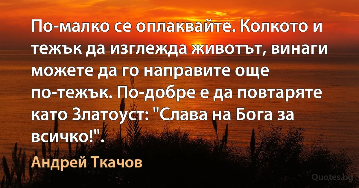 По-малко се оплаквайте. Колкото и тежък да изглежда животът, винаги можете да го направите още по-тежък. По-добре е да повтаряте като Златоуст: "Слава на Бога за всичко!". (Андрей Ткачов)