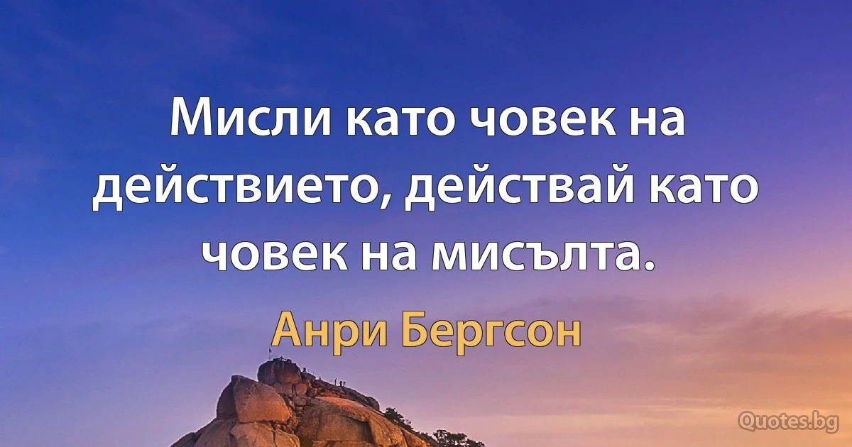 Мисли като човек на действието, действай като човек на мисълта. (Анри Бергсон)