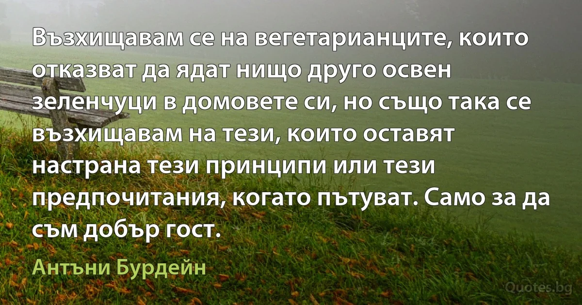 Възхищавам се на вегетарианците, които отказват да ядат нищо друго освен зеленчуци в домовете си, но също така се възхищавам на тези, които оставят настрана тези принципи или тези предпочитания, когато пътуват. Само за да съм добър гост. (Антъни Бурдейн)