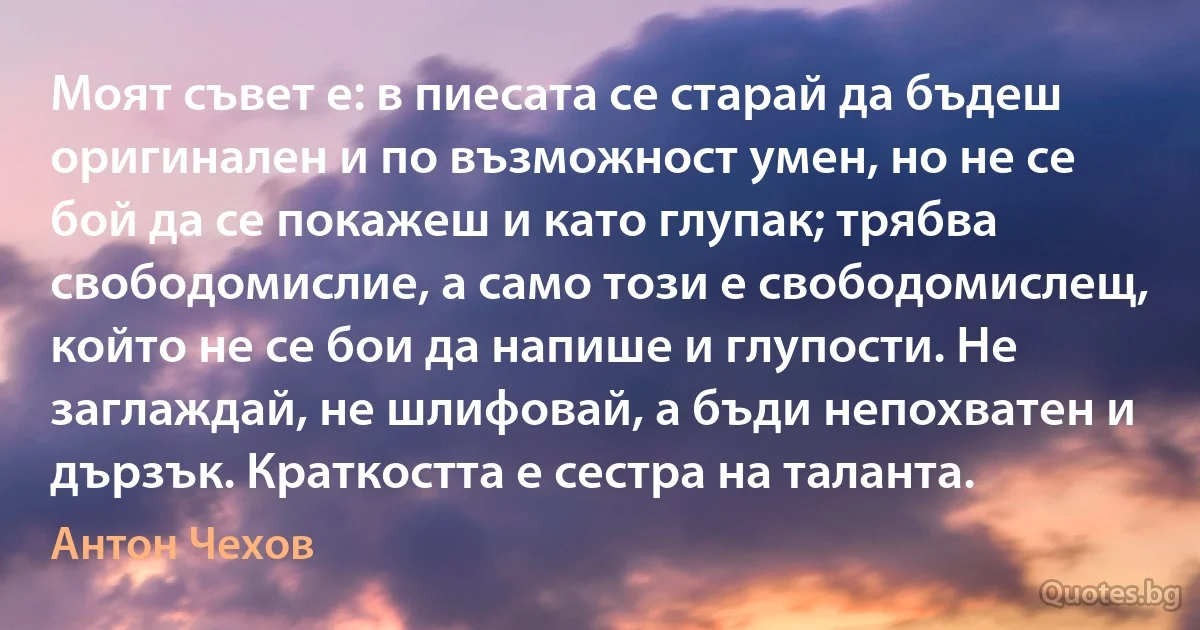 Моят съвет е: в пиесата се старай да бъдеш оригинален и по възможност умен, но не се бой да се покажеш и като глупак; трябва свободомислие, а само този е свободомислещ, който не се бои да напише и глупости. Не заглаждай, не шлифовай, а бъди непохватен и дързък. Краткостта е сестра на таланта. (Антон Чехов)