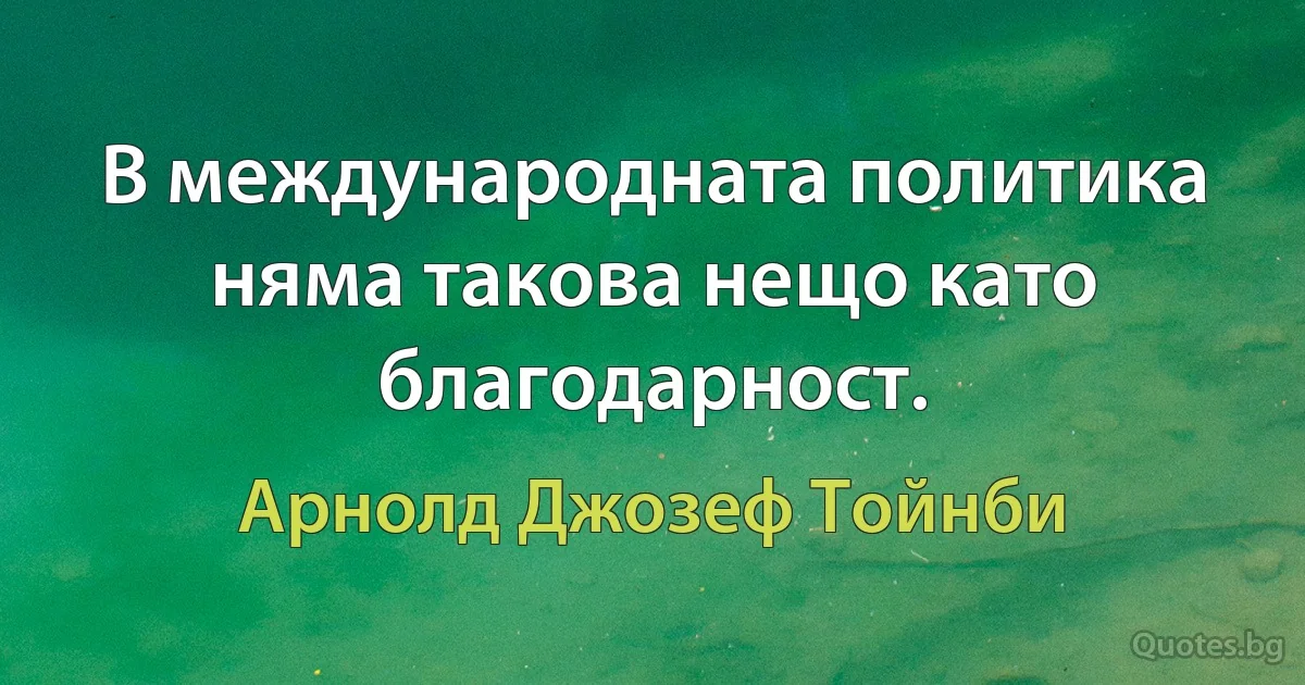 В международната политика няма такова нещо като благодарност. (Арнолд Джозеф Тойнби)