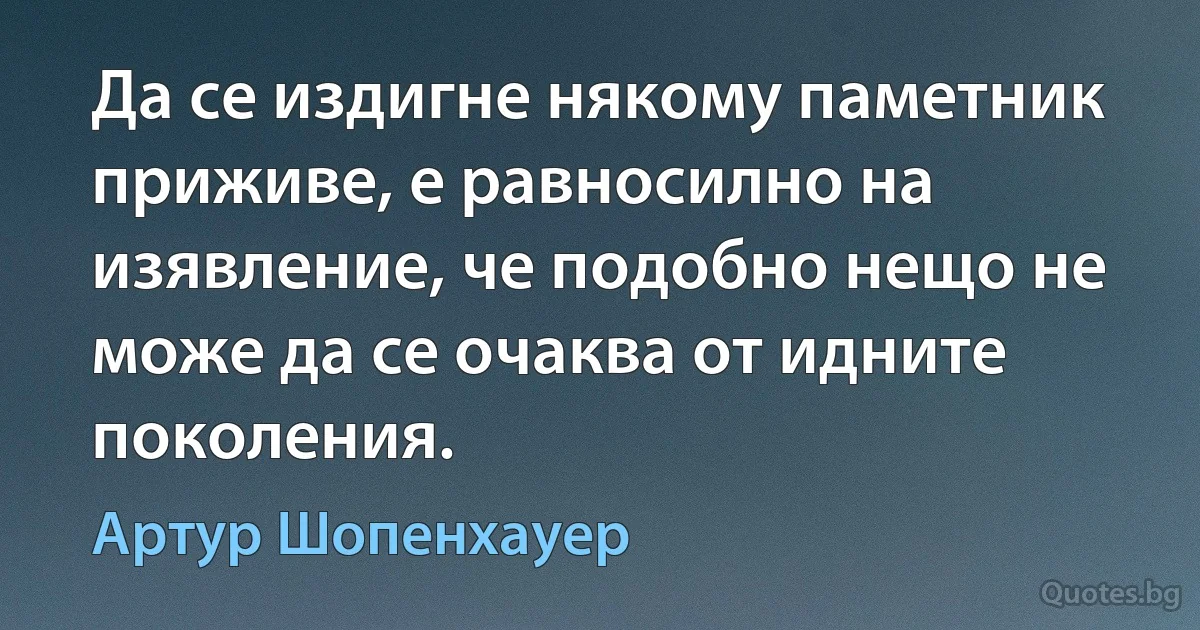 Да се издигне някому паметник приживе, е равносилно на изявление, че подобно нещо не може да се очаква от идните поколения. (Артур Шопенхауер)