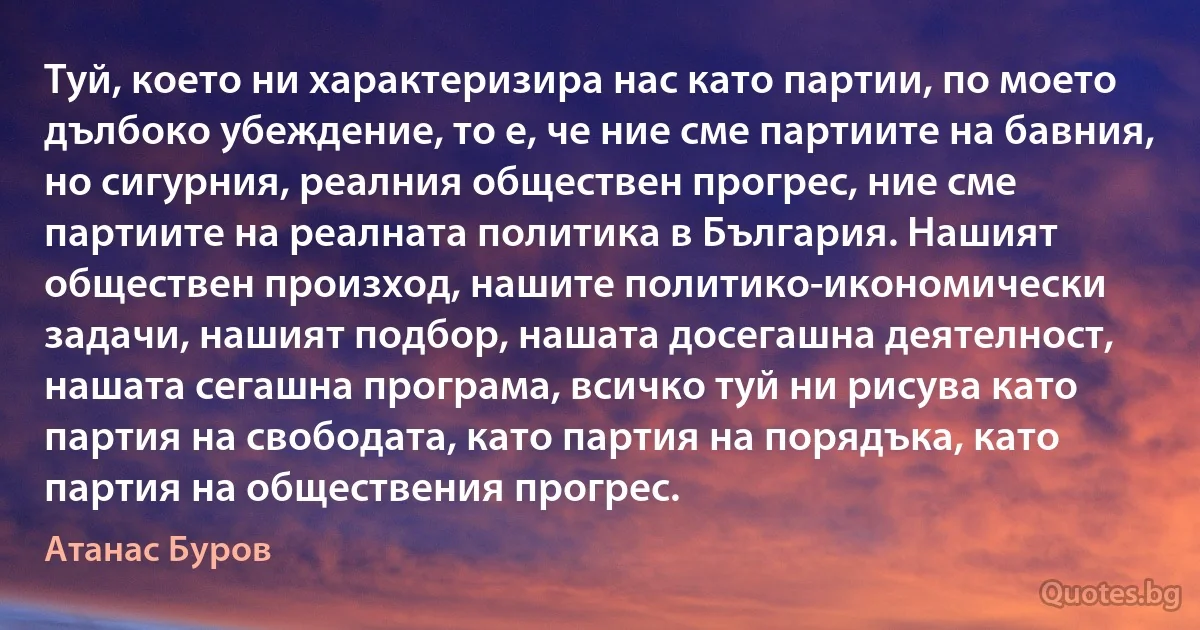 Туй, което ни характеризира нас като партии, по моето дълбоко убеждение, то е, че ние сме партиите на бавния, но сигурния, реалния обществен прогрес, ние сме партиите на реалната политика в България. Нашият обществен произход, нашите политико-икономически задачи, нашият подбор, нашата досегашна деятелност, нашата сегашна програма, всичко туй ни рисува като партия на свободата, като партия на порядъка, като партия на обществения прогрес. (Атанас Буров)