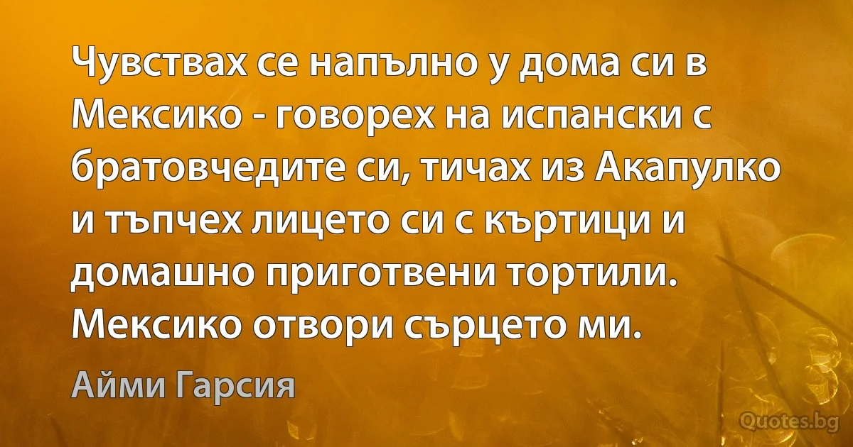 Чувствах се напълно у дома си в Мексико - говорех на испански с братовчедите си, тичах из Акапулко и тъпчех лицето си с къртици и домашно приготвени тортили. Мексико отвори сърцето ми. (Айми Гарсия)