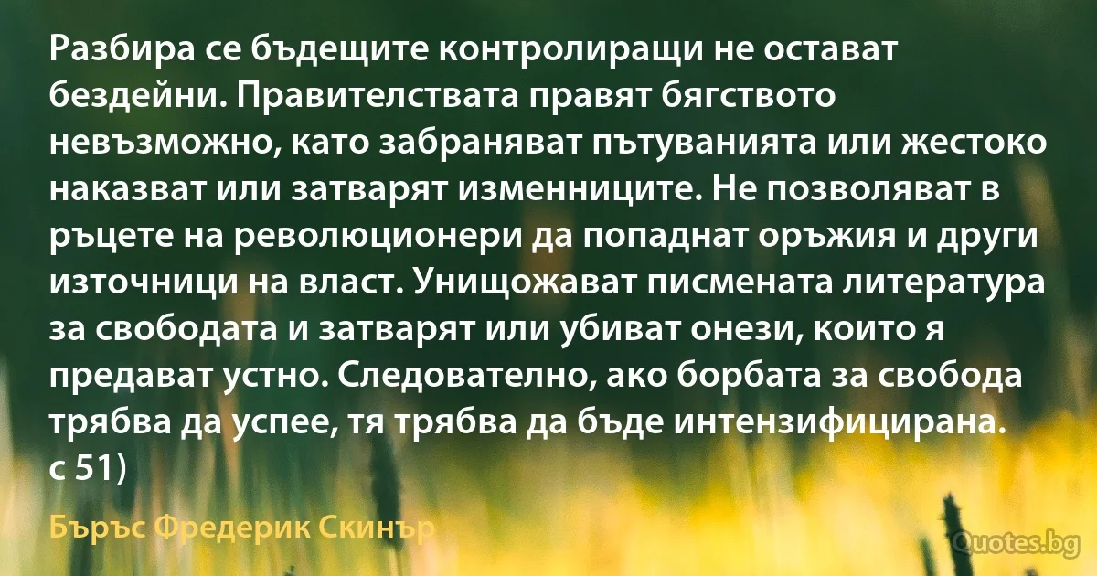 Разбира се бъдещите контролиращи не остават бездейни. Правителствата правят бягството невъзможно, като забраняват пътуванията или жестоко наказват или затварят изменниците. Не позволяват в ръцете на революционери да попаднат оръжия и други източници на власт. Унищожават писмената литература за свободата и затварят или убиват онези, които я предават устно. Следователно, ако борбата за свобода трябва да успее, тя трябва да бъде интензифицирана. с 51) (Бъръс Фредерик Скинър)