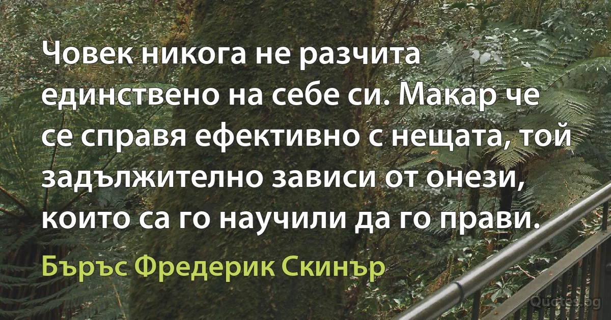 Човек никога не разчита единствено на себе си. Макар че се справя ефективно с нещата, той задължително зависи от онези, които са го научили да го прави. (Бъръс Фредерик Скинър)