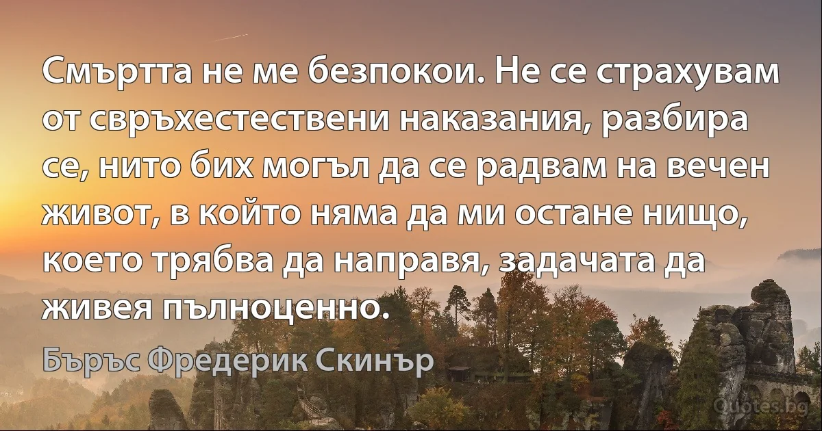 Смъртта не ме безпокои. Не се страхувам от свръхестествени наказания, разбира се, нито бих могъл да се радвам на вечен живот, в който няма да ми остане нищо, което трябва да направя, задачата да живея пълноценно. (Бъръс Фредерик Скинър)