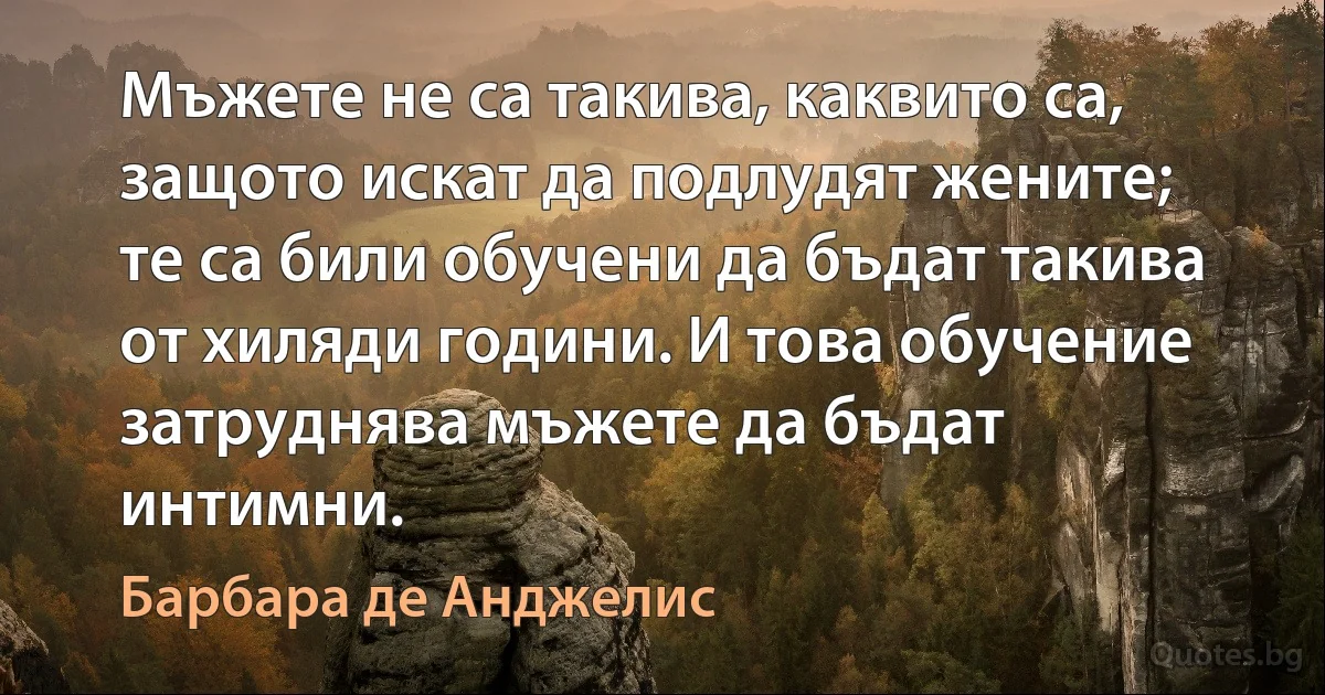 Мъжете не са такива, каквито са, защото искат да подлудят жените; те са били обучени да бъдат такива от хиляди години. И това обучение затруднява мъжете да бъдат интимни. (Барбара де Анджелис)