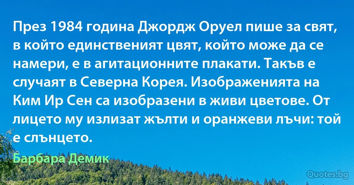 През 1984 година Джордж Оруел пише за свят, в който единственият цвят, който може да се намери, е в агитационните плакати. Такъв е случаят в Северна Корея. Изображенията на Ким Ир Сен са изобразени в живи цветове. От лицето му излизат жълти и оранжеви лъчи: той е слънцето. (Барбара Демик)