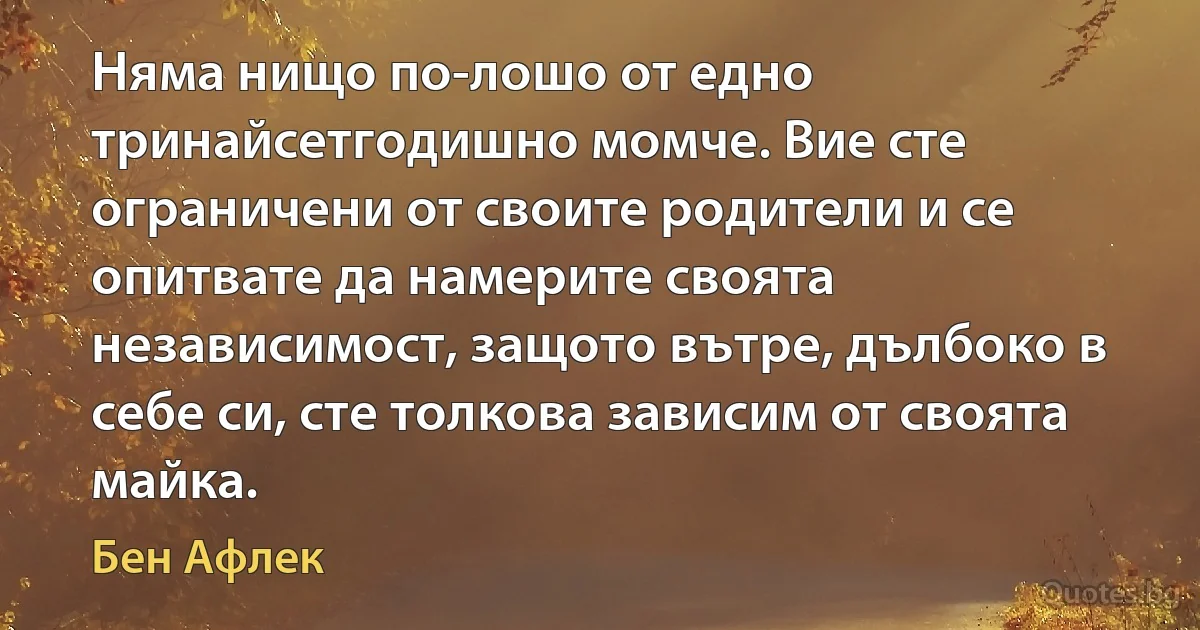 Няма нищо по-лошо от едно тринайсетгодишно момче. Вие сте ограничени от своите родители и се опитвате да намерите своята независимост, защото вътре, дълбоко в себе си, сте толкова зависим от своята майка. (Бен Афлек)