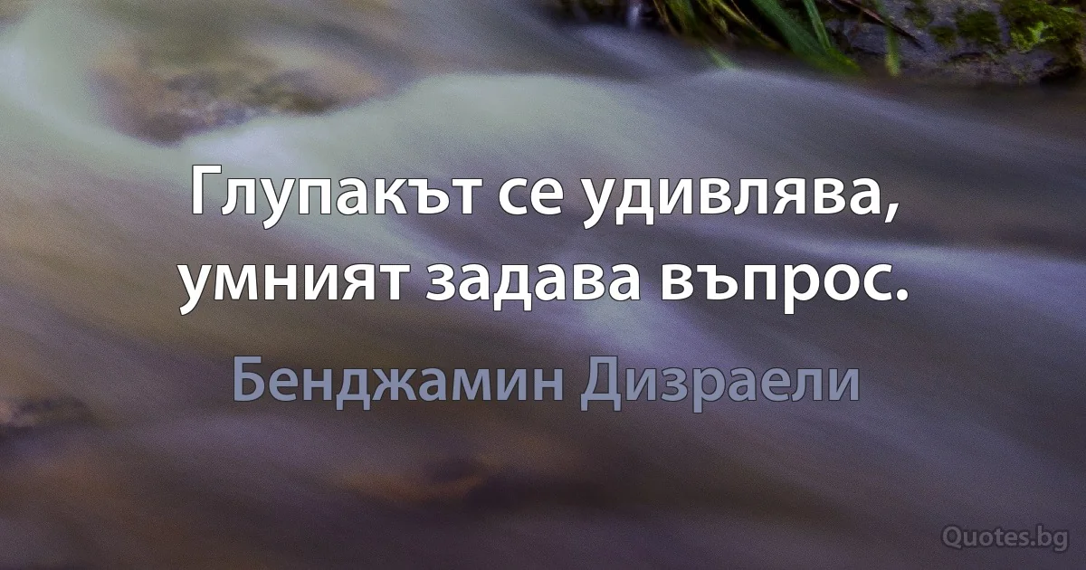 Глупакът се удивлява, умният задава въпрос. (Бенджамин Дизраели)