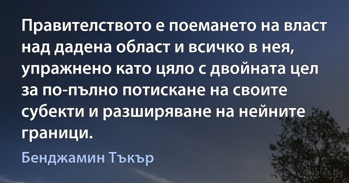 Правителството е поемането на власт над дадена област и всичко в нея, упражнено като цяло с двойната цел за по-пълно потискане на своите субекти и разширяване на нейните граници. (Бенджамин Тъкър)