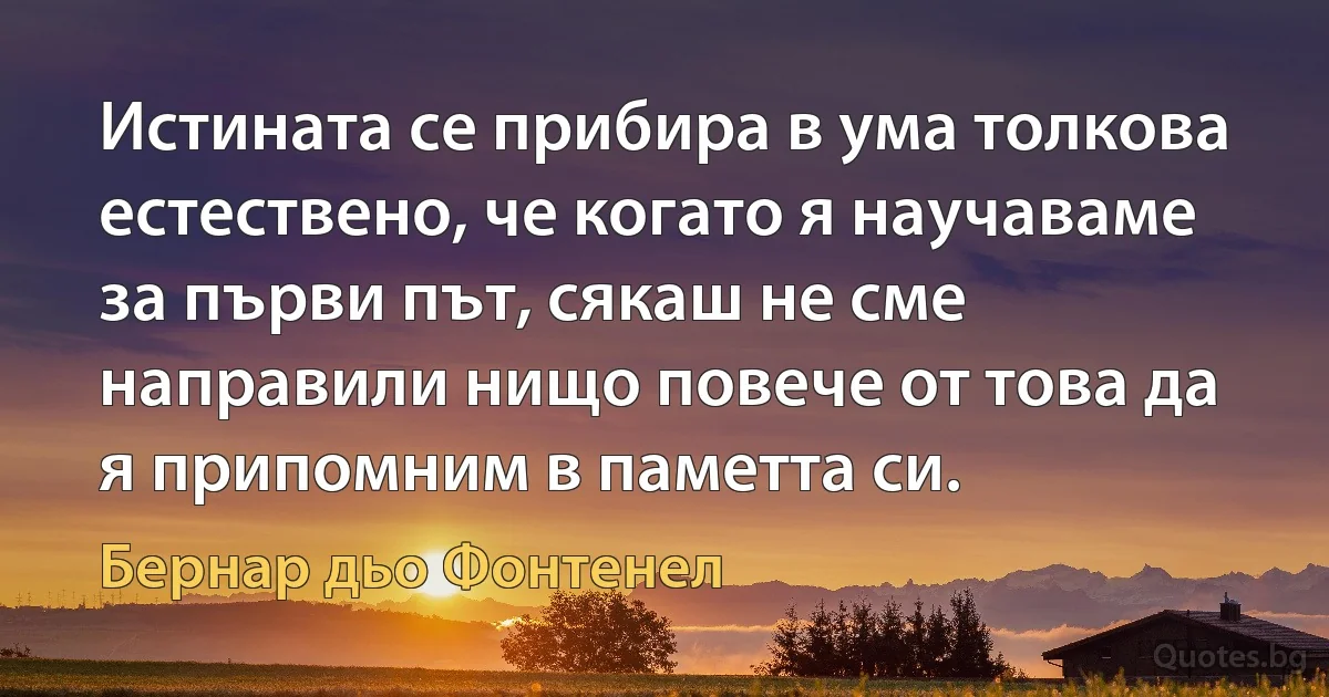 Истината се прибира в ума толкова естествено, че когато я научаваме за първи път, сякаш не сме направили нищо повече от това да я припомним в паметта си. (Бернар дьо Фонтенел)