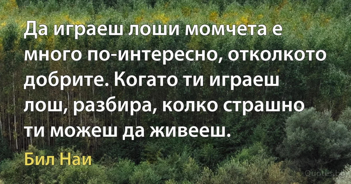 Да играеш лоши момчета е много по-интересно, отколкото добрите. Когато ти играеш лош, разбира, колко страшно ти можеш да живееш. (Бил Наи)