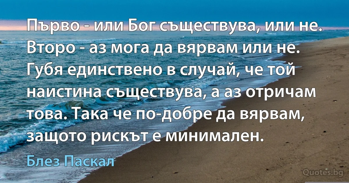 Първо - или Бог съществува, или не. Второ - аз мога да вярвам или не. Губя единствено в случай, че той наистина съществува, а аз отричам това. Така че по-добре да вярвам, защото рискът е минимален. (Блез Паскал)