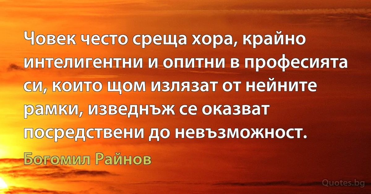 Човек често среща хора, крайно интелигентни и опитни в професията си, които щом излязат от нейните рамки, изведнъж се оказват посредствени до невъзможност. (Богомил Райнов)