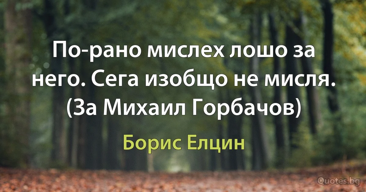 По-рано мислех лошо за него. Сега изобщо не мисля. (За Михаил Горбачов) (Борис Елцин)