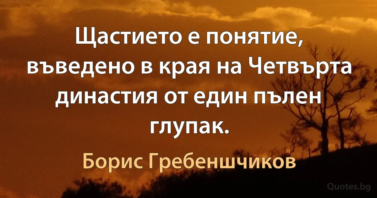 Щастието е понятие, въведено в края на Четвърта династия от един пълен глупак. (Борис Гребеншчиков)