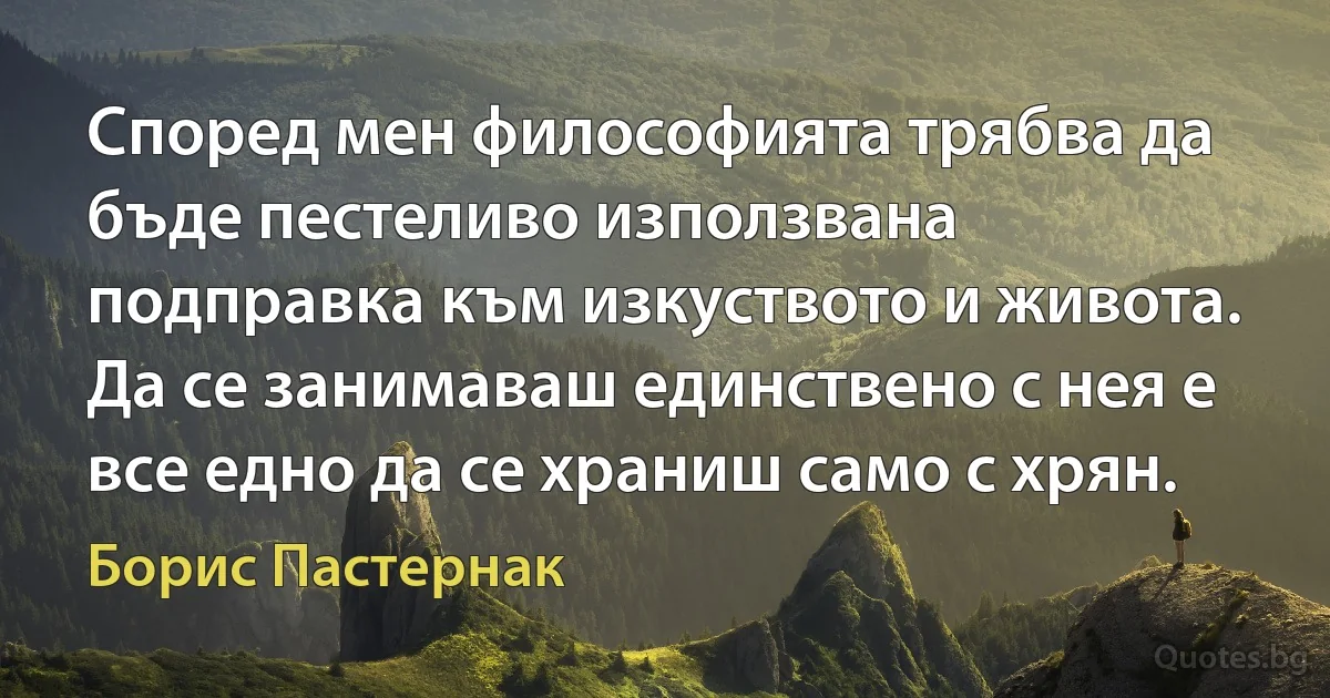 Според мен философията трябва да бъде пестеливо използвана подправка към изкуството и живота. Да се занимаваш единствено с нея е все едно да се храниш само с хрян. (Борис Пастернак)