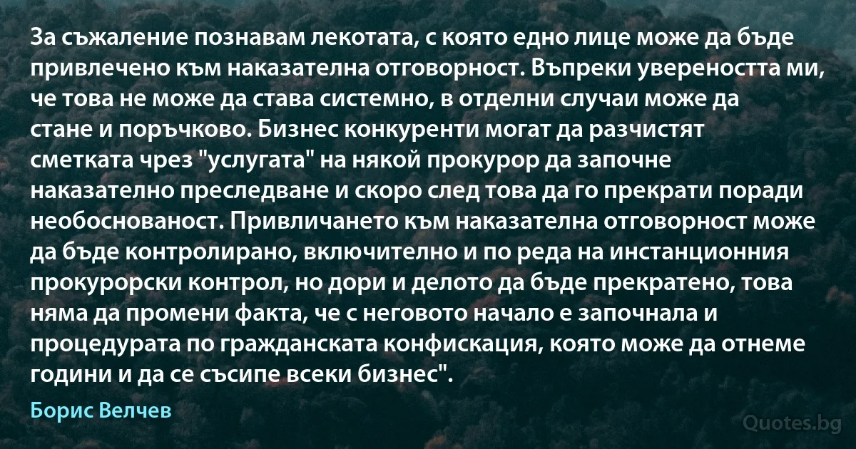 За съжаление познавам лекотата, с която едно лице може да бъде привлечено към наказателна отговорност. Въпреки увереността ми, че това не може да става системно, в отделни случаи може да стане и поръчково. Бизнес конкуренти могат да разчистят сметката чрез "услугата" на някой прокурор да започне наказателно преследване и скоро след това да го прекрати поради необоснованост. Привличането към наказателна отговорност може да бъде контролирано, включително и по реда на инстанционния прокурорски контрол, но дори и делото да бъде прекратено, това няма да промени факта, че с неговото начало е започнала и процедурата по гражданската конфискация, която може да отнеме години и да се съсипе всеки бизнес". (Борис Велчев)