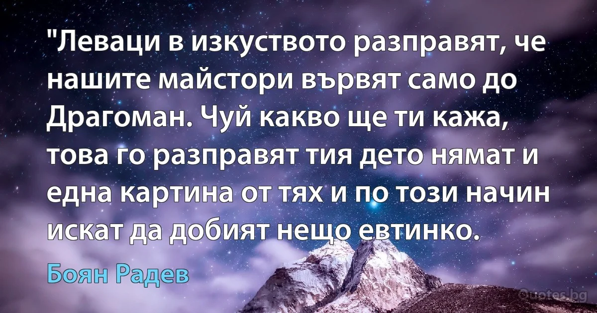 "Леваци в изкуството разправят, че нашите майстори вървят само до Драгоман. Чуй какво ще ти кажа, това го разправят тия дето нямат и една картина от тях и по този начин искат да добият нещо евтинко. (Боян Радев)