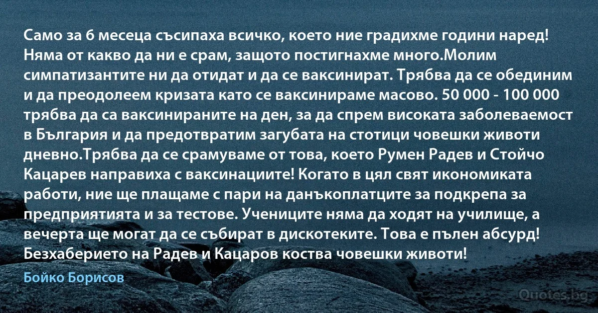 Само за 6 месеца съсипаха всичко, което ние градихме години наред! Няма от какво да ни е срам, защото постигнахме много.Молим симпатизантите ни да отидат и да се ваксинират. Трябва да се обединим и да преодолеем кризата като се ваксинираме масово. 50 000 - 100 000 трябва да са ваксинираните на ден, за да спрем високата заболеваемост в България и да предотвратим загубата на стотици човешки животи дневно.Трябва да се срамуваме от това, което Румен Радев и Стойчо Кацарев направиха с ваксинациите! Когато в цял свят икономиката работи, ние ще плащаме с пари на данъкоплатците за подкрепа за предприятията и за тестове. Учениците няма да ходят на училище, а вечерта ще могат да се събират в дискотеките. Това е пълен абсурд! Безхаберието на Радев и Кацаров коства човешки животи! (Бойко Борисов)