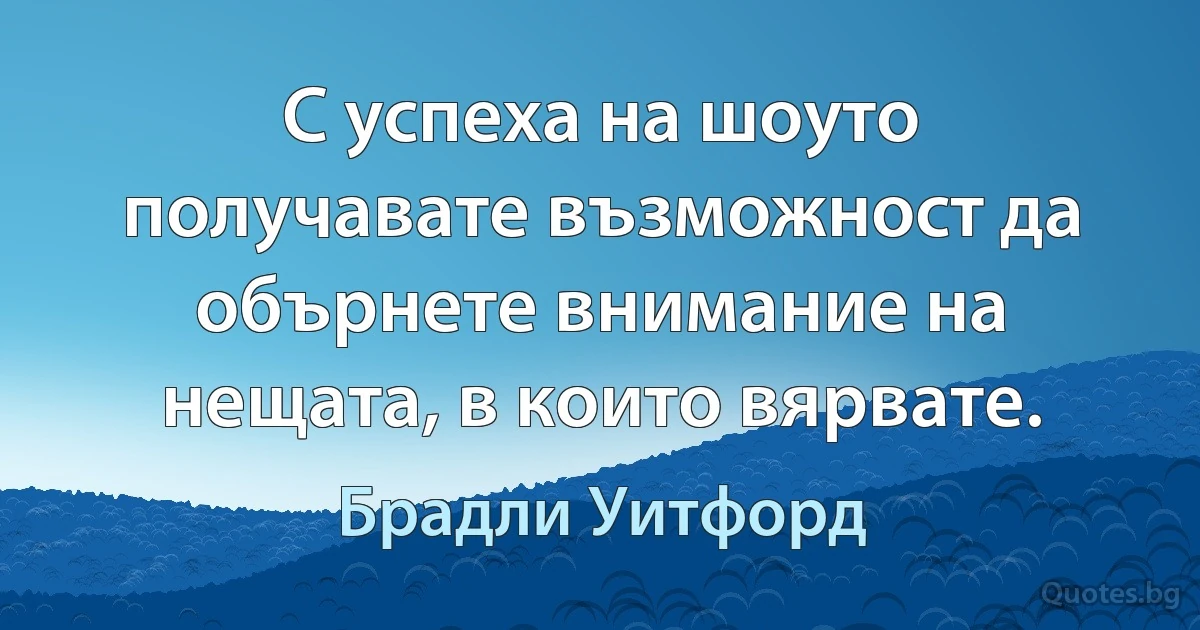 С успеха на шоуто получавате възможност да обърнете внимание на нещата, в които вярвате. (Брадли Уитфорд)