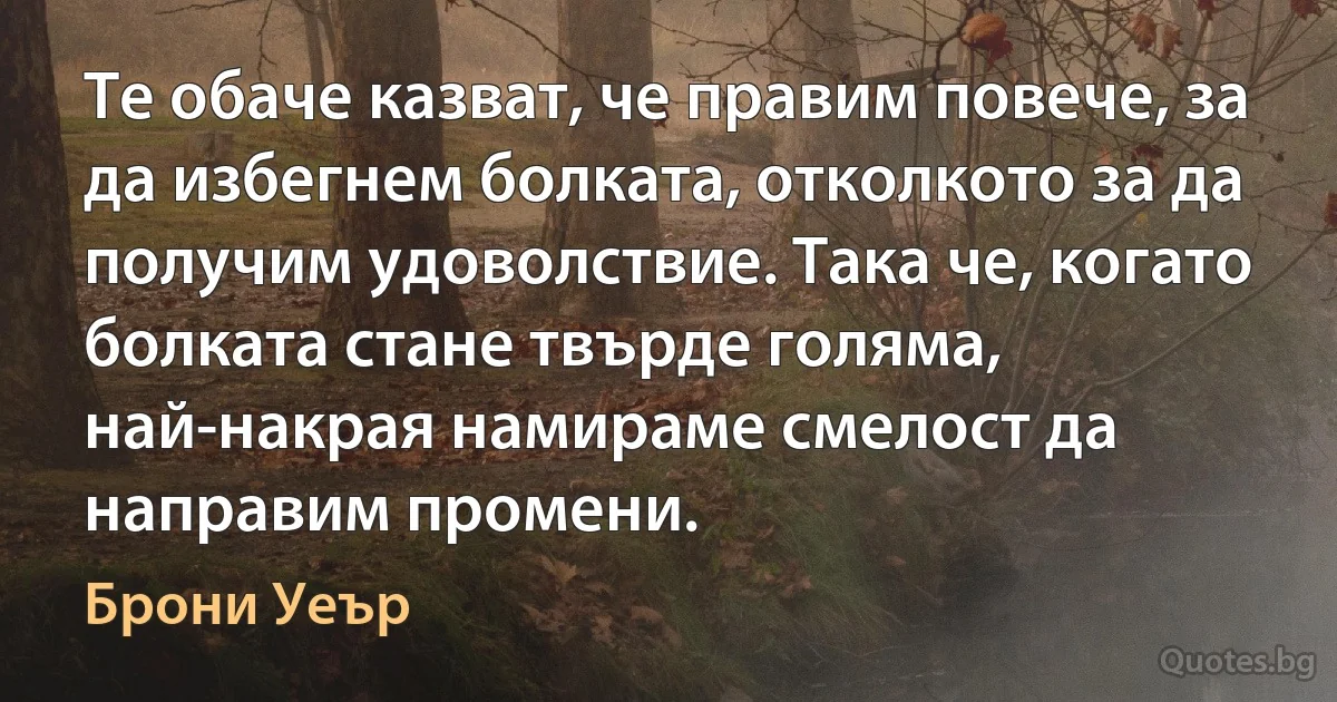 Те обаче казват, че правим повече, за да избегнем болката, отколкото за да получим удоволствие. Така че, когато болката стане твърде голяма, най-накрая намираме смелост да направим промени. (Брони Уеър)