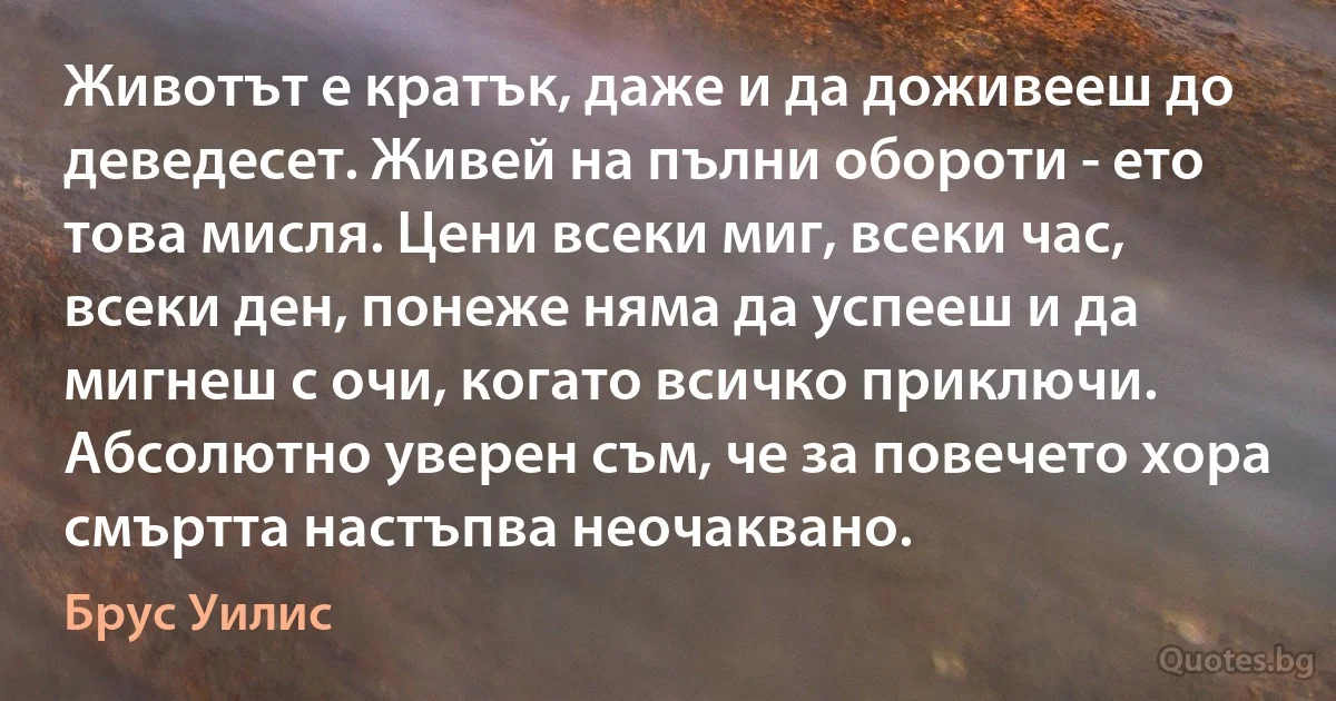 Животът е кратък, даже и да доживееш до деведесет. Живей на пълни обороти - ето това мисля. Цени всеки миг, всеки час, всеки ден, понеже няма да успееш и да мигнеш с очи, когато всичко приключи. Абсолютно уверен съм, че за повечето хора смъртта настъпва неочаквано. (Брус Уилис)