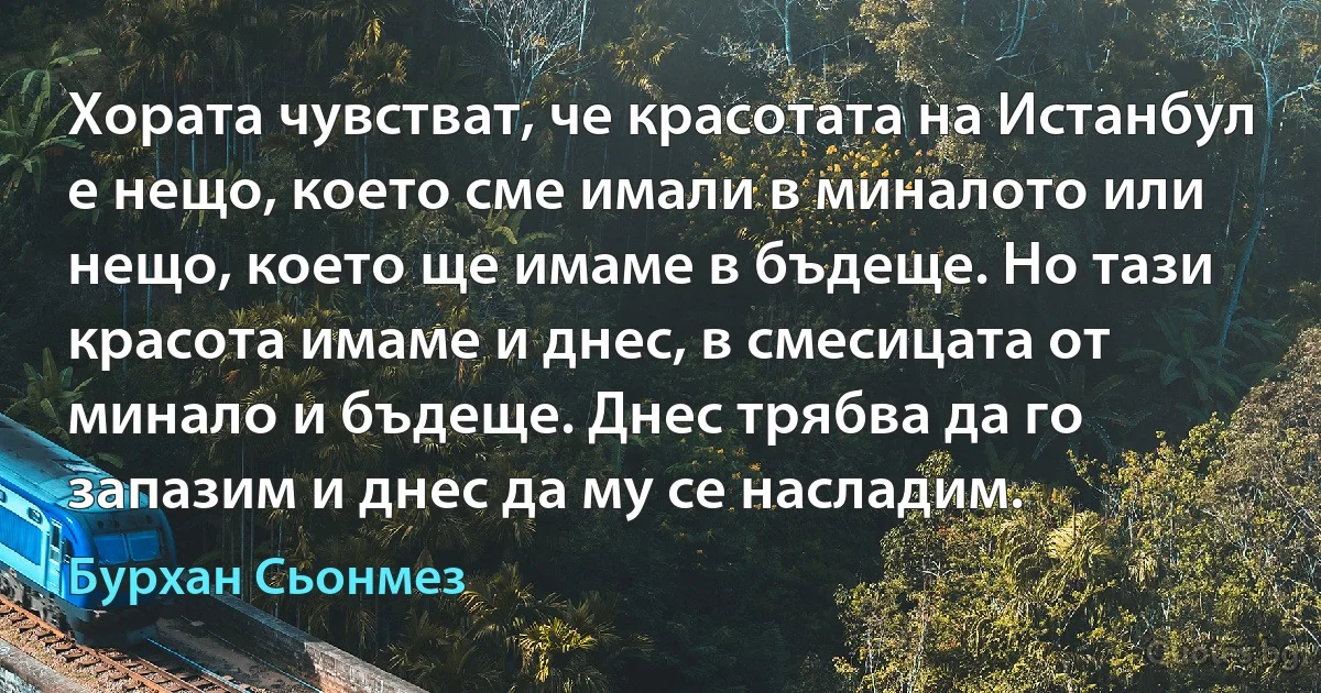 Хората чувстват, че красотата на Истанбул е нещо, което сме имали в миналото или нещо, което ще имаме в бъдеще. Но тази красота имаме и днес, в смесицата от минало и бъдеще. Днес трябва да го запазим и днес да му се насладим. (Бурхан Сьонмез)