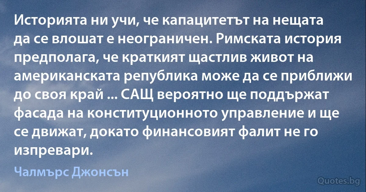 Историята ни учи, че капацитетът на нещата да се влошат е неограничен. Римската история предполага, че краткият щастлив живот на американската република може да се приближи до своя край ... САЩ вероятно ще поддържат фасада на конституционното управление и ще се движат, докато финансовият фалит не го изпревари. (Чалмърс Джонсън)