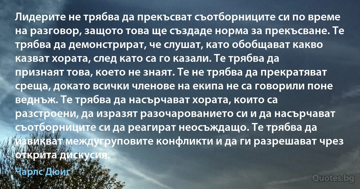 Лидерите не трябва да прекъсват съотборниците си по време на разговор, защото това ще създаде норма за прекъсване. Те трябва да демонстрират, че слушат, като обобщават какво казват хората, след като са го казали. Те трябва да признаят това, което не знаят. Те не трябва да прекратяват среща, докато всички членове на екипа не са говорили поне веднъж. Те трябва да насърчават хората, които са разстроени, да изразят разочарованието си и да насърчават съотборниците си да реагират неосъждащо. Те трябва да извикват междугруповите конфликти и да ги разрешават чрез открита дискусия. (Чарлс Дюиг)