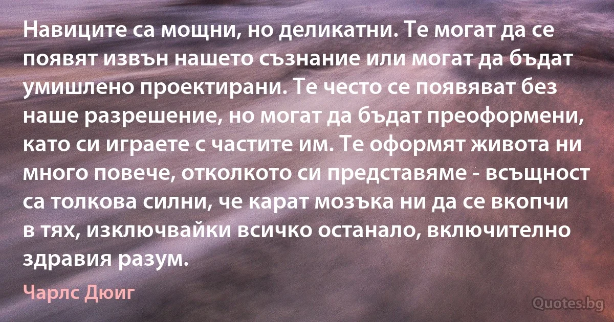 Навиците са мощни, но деликатни. Те могат да се появят извън нашето съзнание или могат да бъдат умишлено проектирани. Те често се появяват без наше разрешение, но могат да бъдат преоформени, като си играете с частите им. Те оформят живота ни много повече, отколкото си представяме - всъщност са толкова силни, че карат мозъка ни да се вкопчи в тях, изключвайки всичко останало, включително здравия разум. (Чарлс Дюиг)